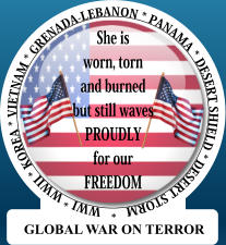 She is worn, torn and burned, but still waves Proudly for our FREEDOM WWI * WWII * KOREA * VIETNAM * GRENADA-LEBANON * PANAMA * DESERT SHIELD * DESERT STORM   *  She is worn, torn and burned but still waves PROUDLY  for our FREEDOM GLOBAL WAR ON TERROR