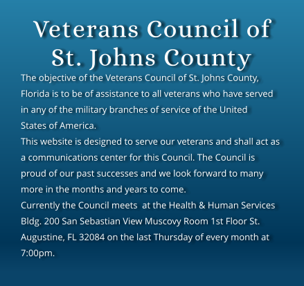 Veterans Council of St. Johns County The objective of the Veterans Council of St. Johns County, Florida is to be of assistance to all veterans who have served in any of the military branches of service of the United States of America. This website is designed to serve our veterans and shall act as a communications center for this Council. The Council is proud of our past successes and we look forward to many more in the months and years to come. Currently the Council meets  at the Health & Human Services Bldg. 200 San Sebastian View Muscovy Room 1st Floor St. Augustine, FL 32084 on the last Thursday of every month at 7:00pm.